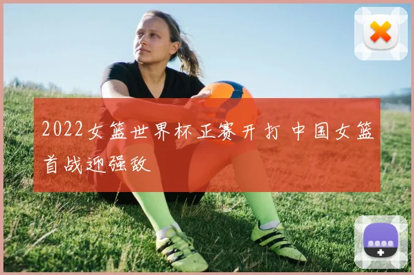 2022女篮世界杯正赛开打 中国女篮首战迎强敌