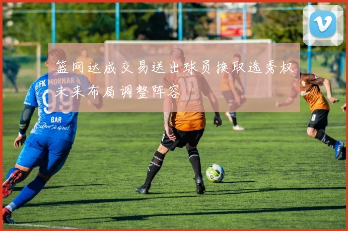篮网达成交易送出球员换取选秀权未来布局调整阵容