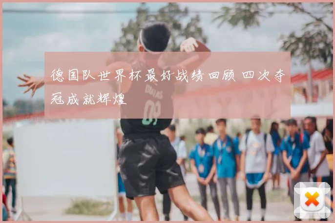 德国队世界杯最好战绩回顾 四次夺冠成就辉煌