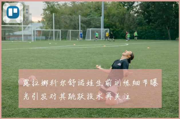 露拉娜科尔舒诺娃生前训练细节曝光引发对其跳跃技术再关注