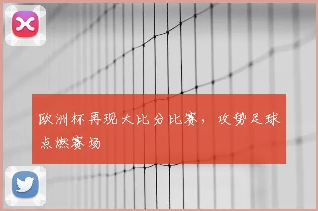 欧洲杯再现大比分比赛,攻势足球点燃赛场