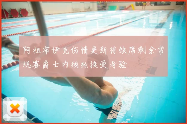 阿祖布伊克伤情更新将缺席剩余常规赛爵士内线轮换受考验