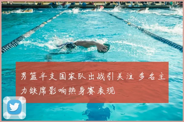 男篮半支国家队出战引关注 多名主力缺席影响热身赛表现
