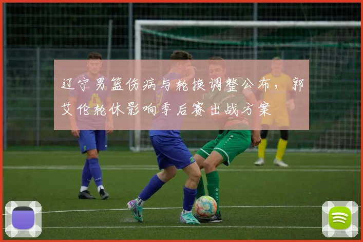 辽宁男篮伤病与轮换调整公布，郭艾伦轮休影响季后赛出战方案