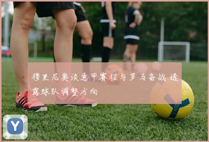 穆里尼奥谈意甲赛程与罗马备战 透露球队调整方向