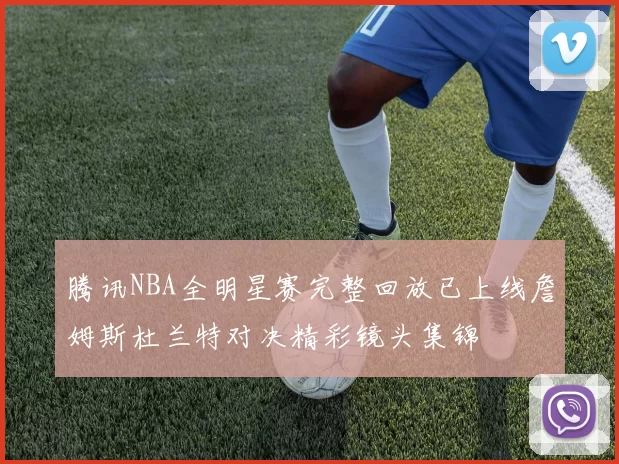 腾讯NBA全明星赛完整回放已上线詹姆斯杜兰特对决精彩镜头集锦