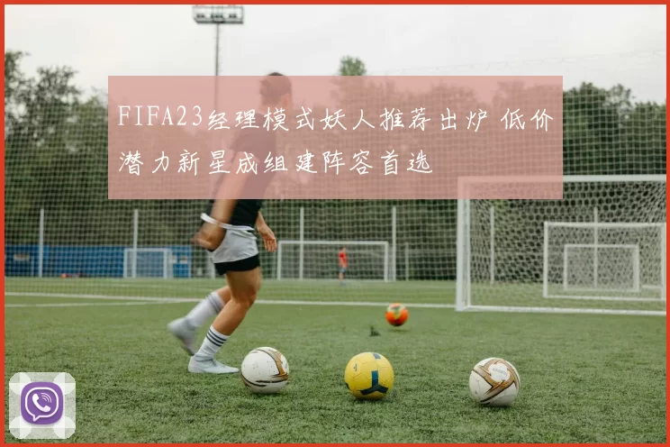 FIFA23经理模式妖人推荐出炉 低价潜力新星成组建阵容首选
