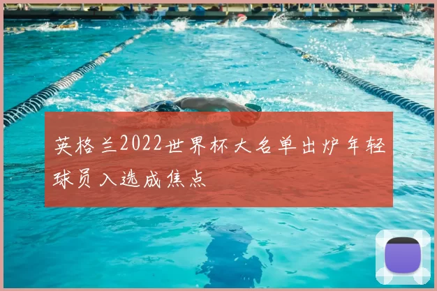 英格兰2022世界杯大名单出炉年轻球员入选成焦点