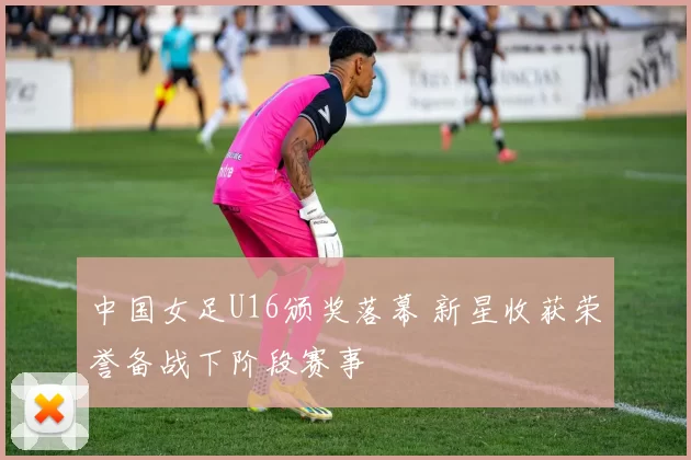 中国女足U16颁奖落幕 新星收获荣誉备战下阶段赛事