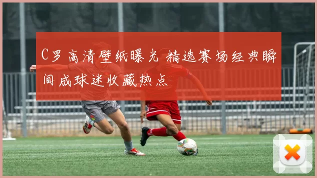 C罗高清壁纸曝光 精选赛场经典瞬间成球迷收藏热点