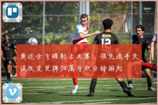 奥运会飞碟射击决赛：领先选手失误改变奖牌归属与积分榜排列