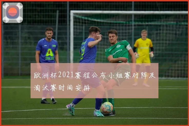 欧洲杯2021赛程公布小组赛对阵及淘汰赛时间安排