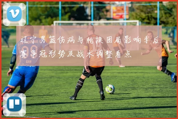 辽宁男篮伤病与轮换困局影响季后赛争冠形势及战术调整看点