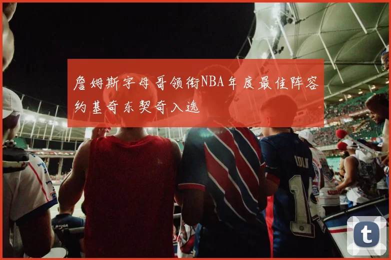 詹姆斯字母哥领衔NBA年度最佳阵容约基奇东契奇入选
