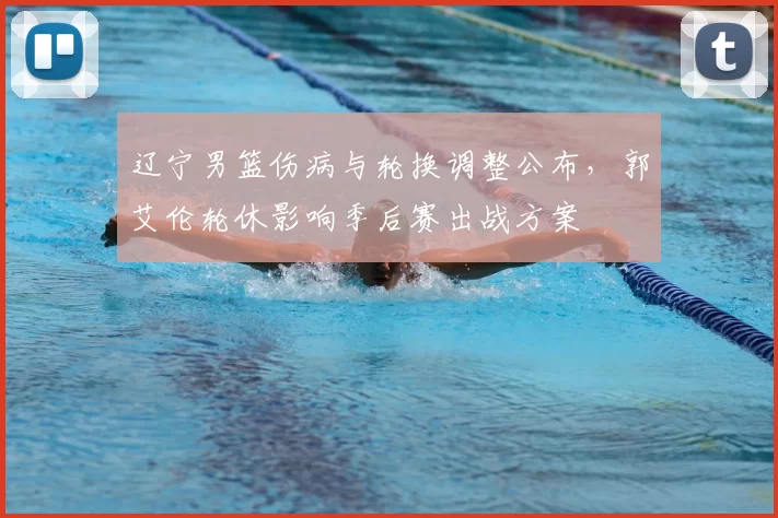 辽宁男篮伤病与轮换调整公布，郭艾伦轮休影响季后赛出战方案