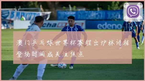 澳门乒乓球世界杯赛程出炉林诗栋登场时间成关注焦点