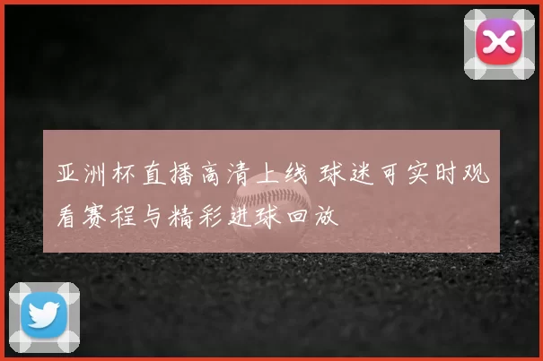 亚洲杯直播高清上线 球迷可实时观看赛程与精彩进球回放