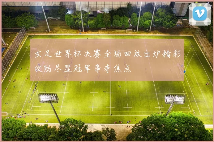 女足世界杯决赛全场回放出炉精彩攻防尽显冠军争夺焦点