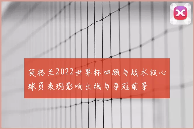 英格兰2022世界杯回顾与战术核心球员表现影响出线与争冠前景