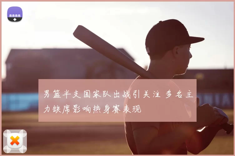 男篮半支国家队出战引关注 多名主力缺席影响热身赛表现