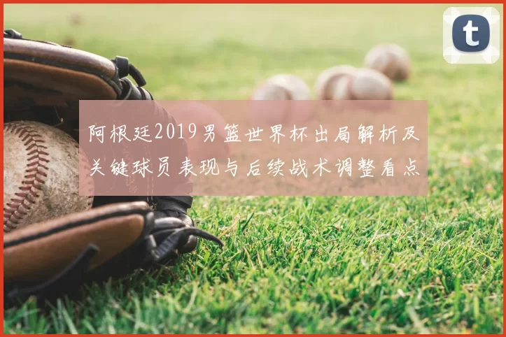 阿根廷2019男篮世界杯出局解析及关键球员表现与后续战术调整看点
