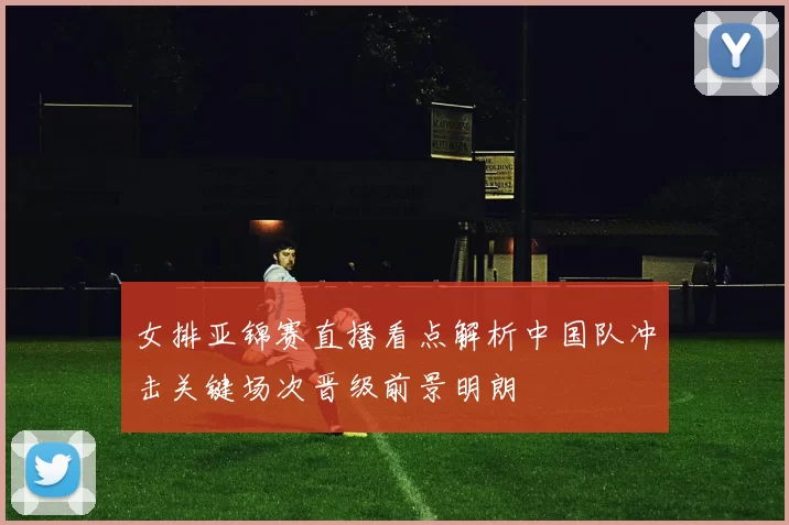 女排亚锦赛直播看点解析中国队冲击关键场次晋级前景明朗