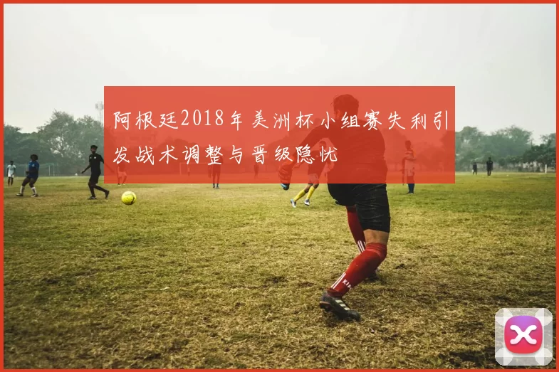 阿根廷2018年美洲杯小组赛失利引发战术调整与晋级隐忧