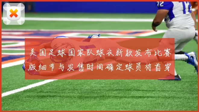美国足球国家队球衣新款发布比赛版细节与发售时间确定球员将首穿