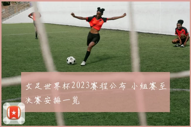 女足世界杯2023赛程公布 小组赛至决赛安排一览