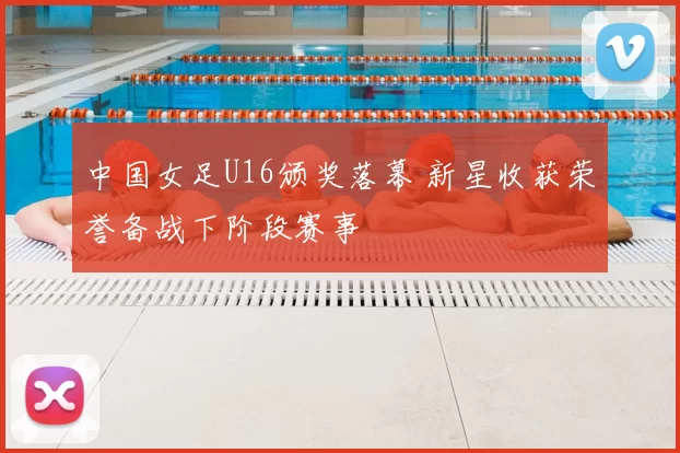 中国女足U16颁奖落幕 新星收获荣誉备战下阶段赛事