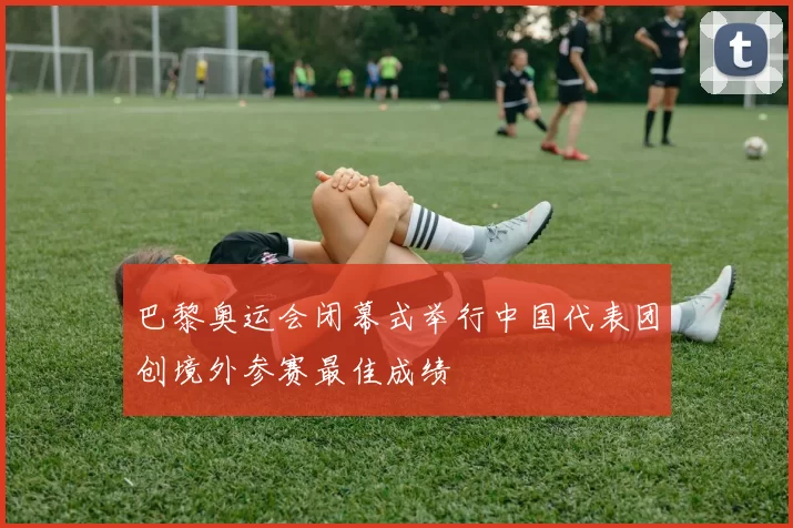 巴黎奥运会闭幕式举行中国代表团创境外参赛最佳成绩