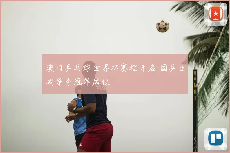 澳门乒乓球世界杯赛程开启 国乒出战争夺冠军席位