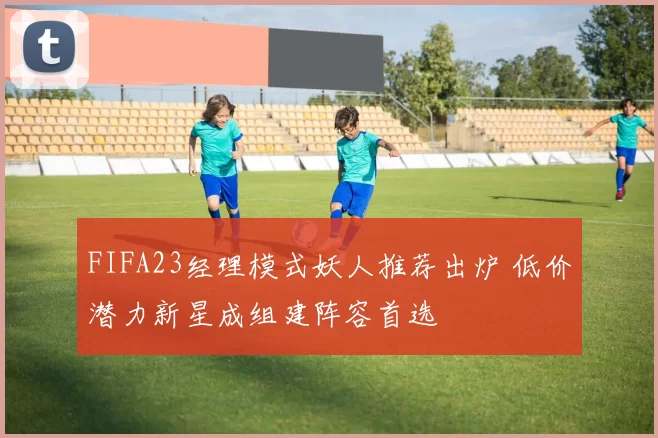 FIFA23经理模式妖人推荐出炉 低价潜力新星成组建阵容首选
