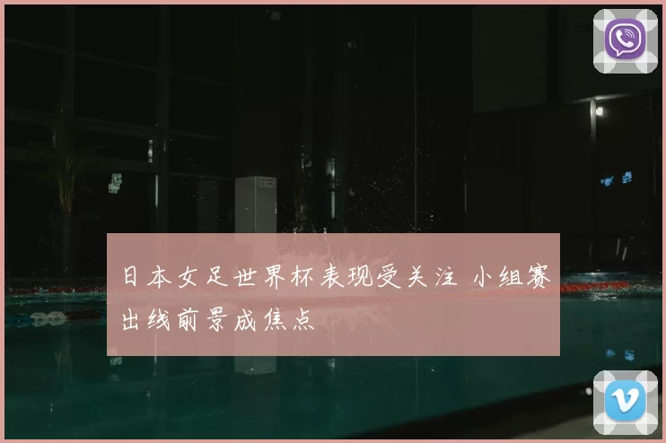 日本女足世界杯表现受关注 小组赛出线前景成焦点
