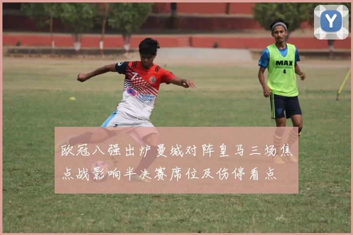 欧冠八强出炉曼城对阵皇马三场焦点战影响半决赛席位及伤停看点