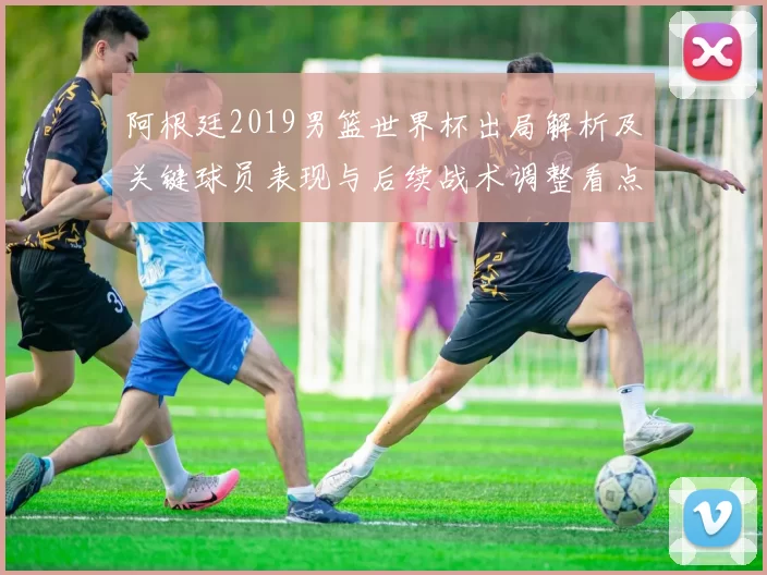 阿根廷2019男篮世界杯出局解析及关键球员表现与后续战术调整看点