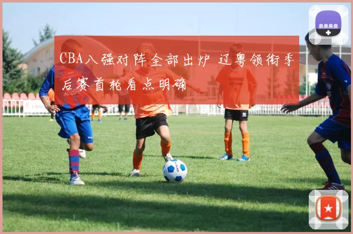 CBA八强对阵全部出炉 辽粤领衔季后赛首轮看点明确