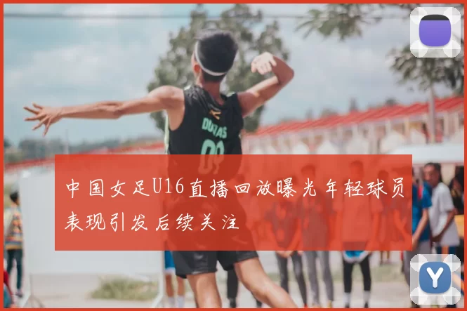 中国女足U16直播回放曝光年轻球员表现引发后续关注