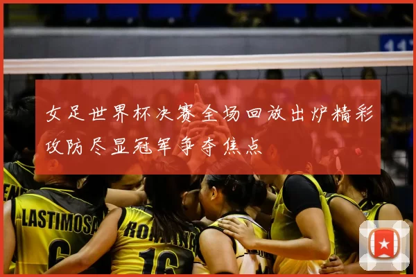 女足世界杯决赛全场回放出炉精彩攻防尽显冠军争夺焦点