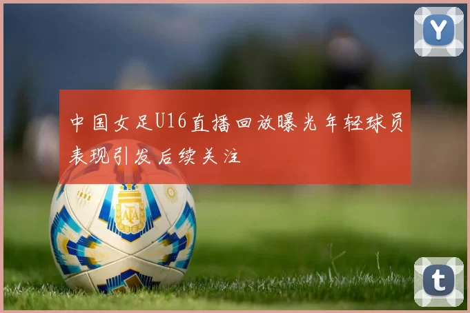 中国女足U16直播回放曝光年轻球员表现引发后续关注