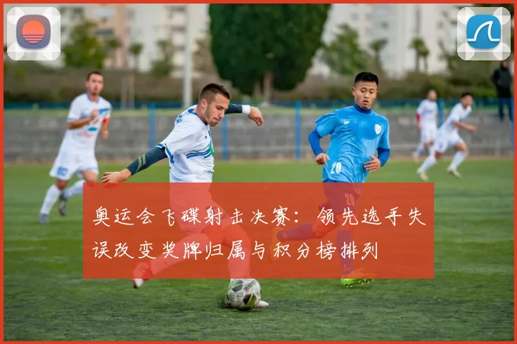 奥运会飞碟射击决赛：领先选手失误改变奖牌归属与积分榜排列