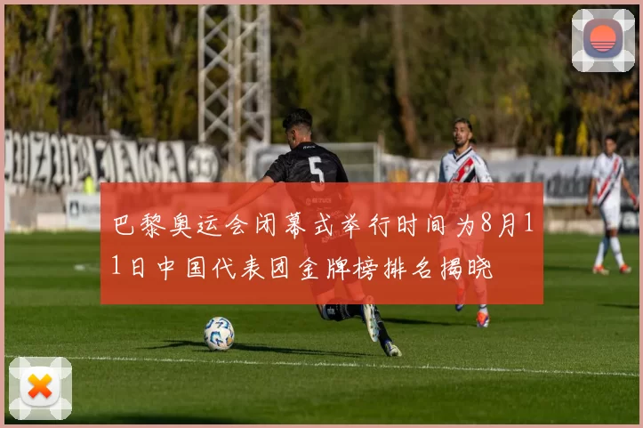 巴黎奥运会闭幕式举行时间为8月11日中国代表团金牌榜排名揭晓