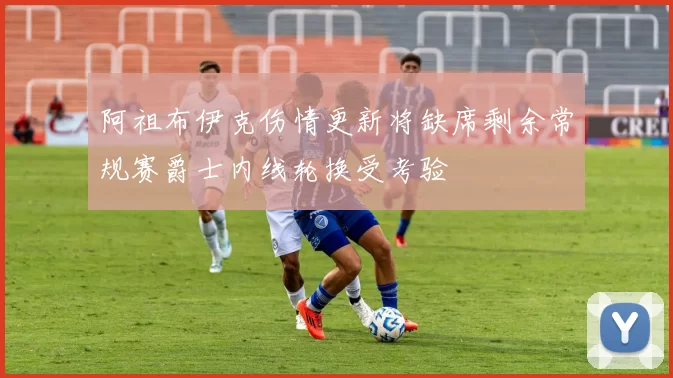阿祖布伊克伤情更新将缺席剩余常规赛爵士内线轮换受考验
