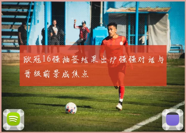 欧冠16强抽签结果出炉强强对话与晋级前景成焦点