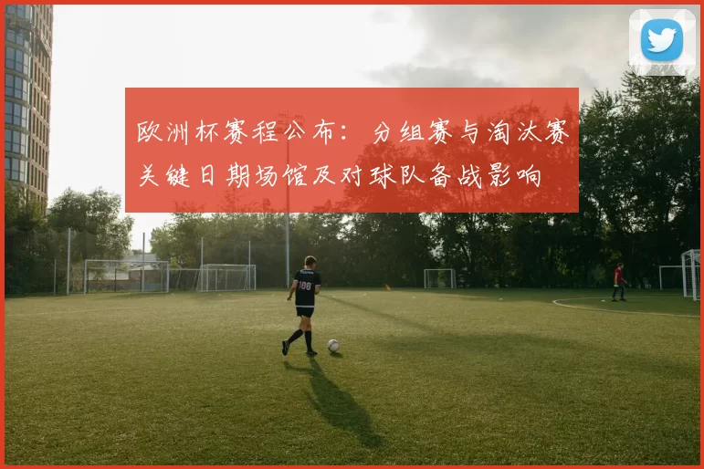 欧洲杯赛程公布：分组赛与淘汰赛关键日期场馆及对球队备战影响
