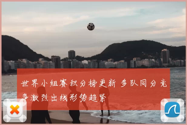世界小组赛积分榜更新 多队同分竞争激烈出线形势趋紧
