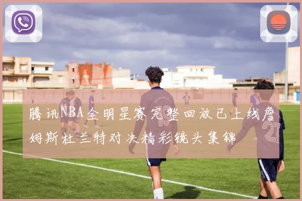 腾讯NBA全明星赛完整回放已上线詹姆斯杜兰特对决精彩镜头集锦