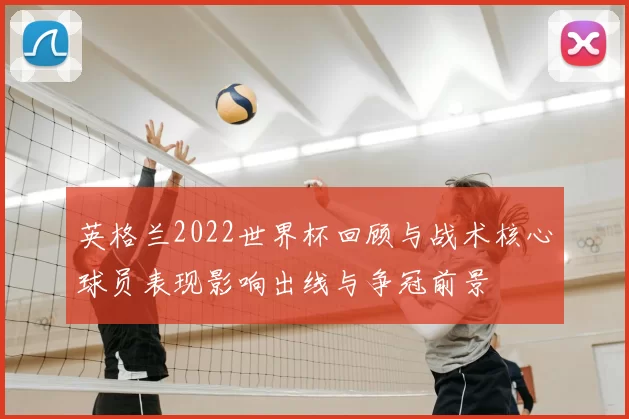 英格兰2022世界杯回顾与战术核心球员表现影响出线与争冠前景