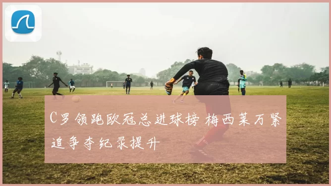 C罗领跑欧冠总进球榜 梅西莱万紧追争夺纪录提升