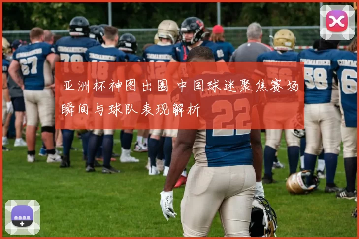 亚洲杯神图出圈 中国球迷聚焦赛场瞬间与球队表现解析